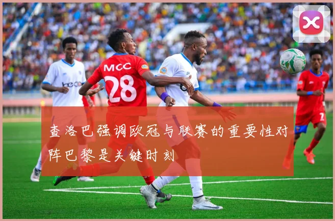 查洛巴强调欧冠与联赛的重要性对阵巴黎是关键时刻