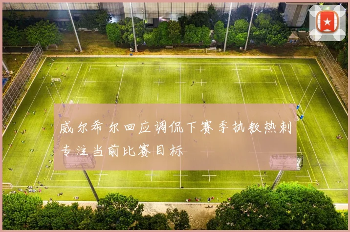 威尔希尔回应调侃下赛季执教热刺专注当前比赛目标