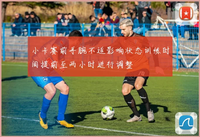 小卡赛前手腕不适影响状态训练时间提前至两小时进行调整