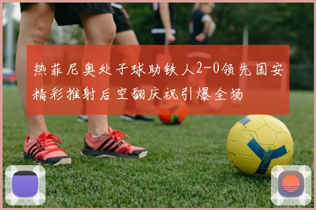 热菲尼奥处子球助铁人2-0领先国安精彩推射后空翻庆祝引爆全场