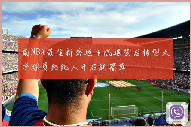 前NBA最佳新秀迈卡威退役后转型大学球员经纪人开启新篇章