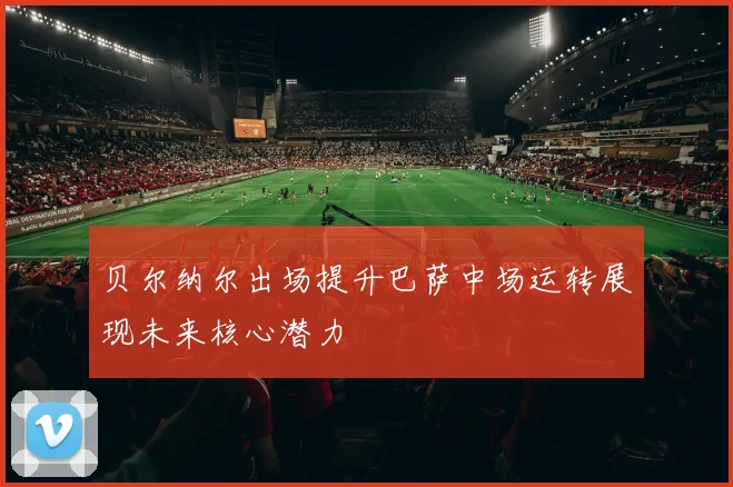 贝尔纳尔出场提升巴萨中场运转展现未来核心潜力