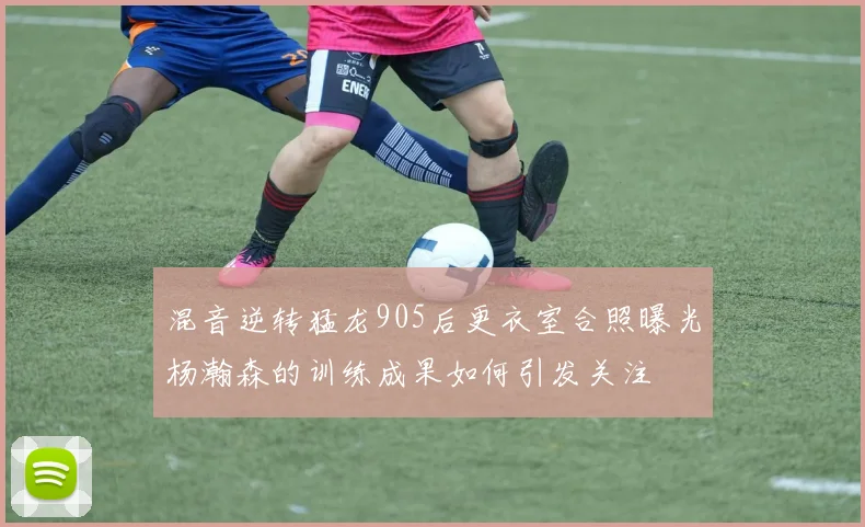 混音逆转猛龙905后更衣室合照曝光杨瀚森的训练成果如何引发关注
