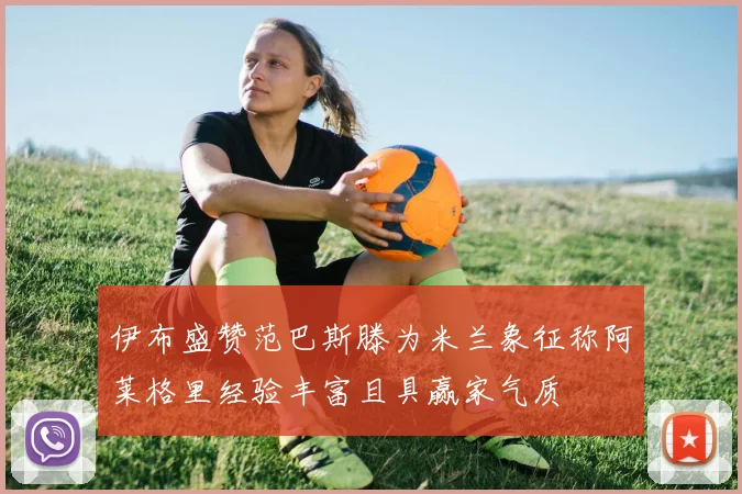 伊布盛赞范巴斯滕为米兰象征称阿莱格里经验丰富且具赢家气质
