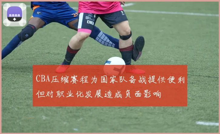 CBA压缩赛程为国家队备战提供便利但对职业化发展造成负面影响