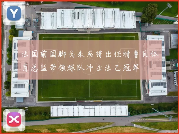 法国前国脚戈米或将出任特鲁瓦体育总监带领球队冲击法乙冠军