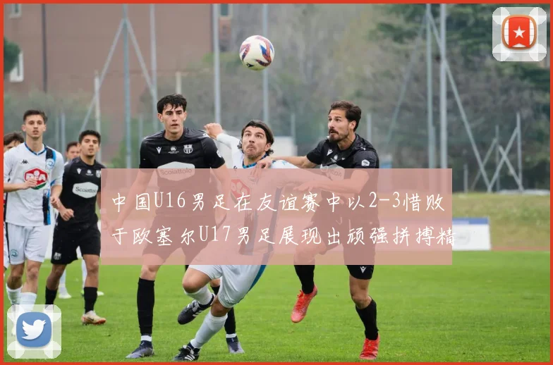 中国U16男足在友谊赛中以2-3惜败于欧塞尔U17男足展现出顽强拼搏精神
