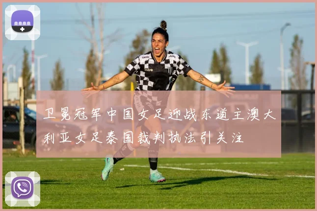 卫冕冠军中国女足迎战东道主澳大利亚女足泰国裁判执法引关注