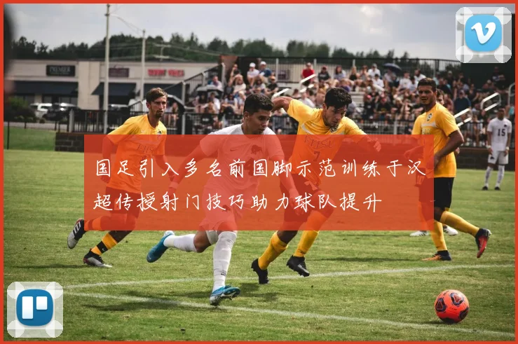 国足引入多名前国脚示范训练于汉超传授射门技巧助力球队提升