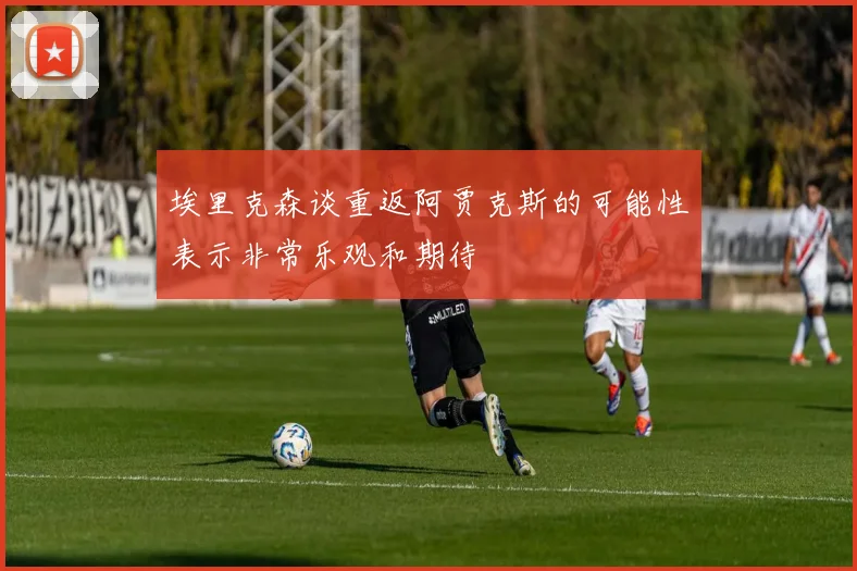 埃里克森谈重返阿贾克斯的可能性表示非常乐观和期待