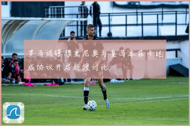 罗马诺曝穆里尼奥与皇马本菲卡达成协议开启新援讨论