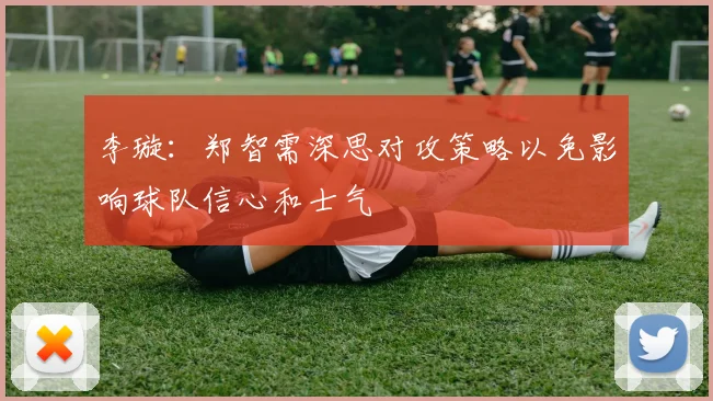 李璇：郑智需深思对攻策略以免影响球队信心和士气