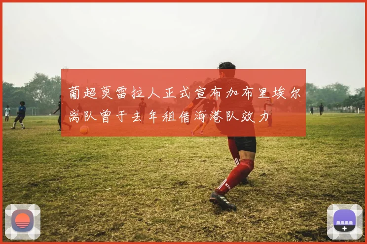 葡超莫雷拉人正式宣布加布里埃尔离队曾于去年租借海港队效力