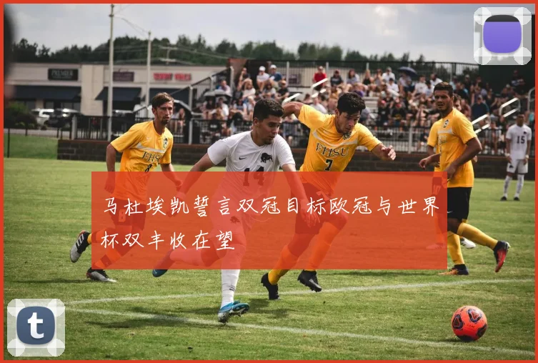马杜埃凯誓言双冠目标欧冠与世界杯双丰收在望