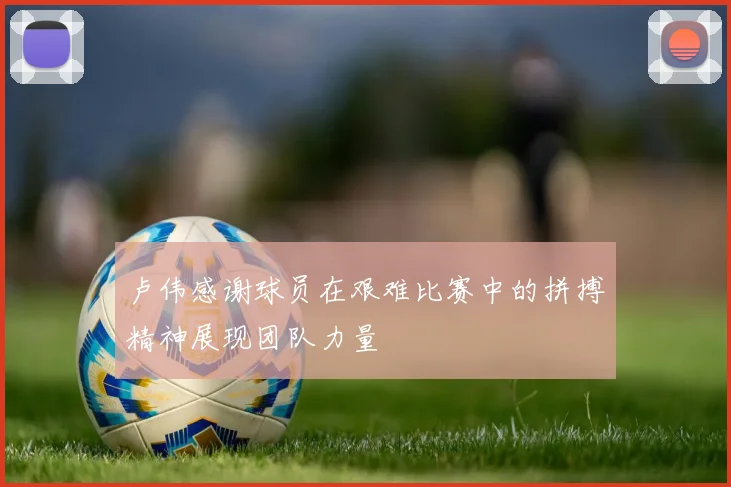 卢伟感谢球员在艰难比赛中的拼搏精神展现团队力量