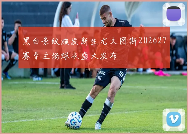 黑白条纹焕发新生尤文图斯202627赛季主场球衣盛大发布