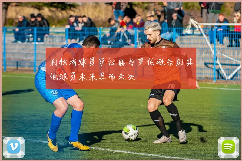 利物浦球员萨拉赫与罗伯逊告别其他球员未来悬而未决