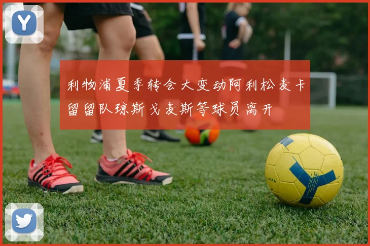 利物浦夏季转会大变动阿利松麦卡留留队琼斯戈麦斯等球员离开