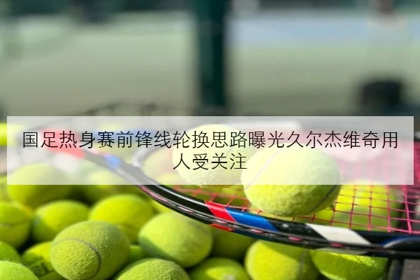 国足热身赛前锋线轮换思路曝光久尔杰维奇用人受关注